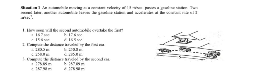 Situation 1 An automobile moving at a constant velocity of 15 m/sec. passes a gasoline station. Two
second later, another automobile leaves the gasoline station and accelerates at the constant rate of 2
m/sec?.
1. How soon will the second automobile overtake the first?
b. 17.6 sec
d. 16.5 sec
2. Compute the distance traveled by the first car.
b. 250.8 m
d. 285.0 m
a. 16.7 sec
c. 15.6 sec
與
a. 280.5 m
c. 258.0 m
3. Compute the distance traveled by the second car.
b. 287.89 m
d. 278.98 m
a. 278.89 m
c. 287.98 m

