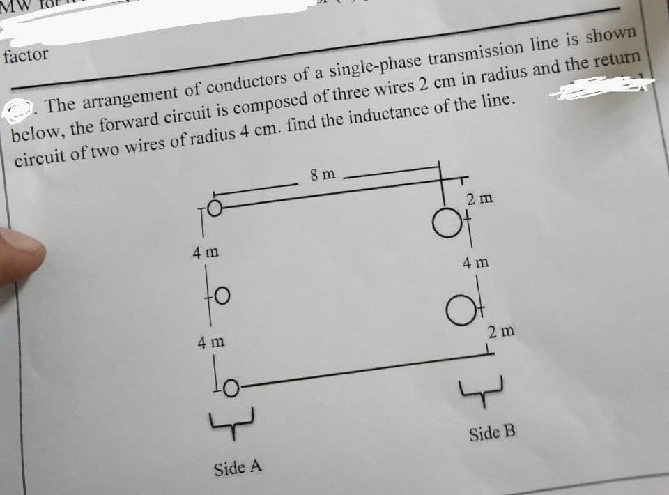 factor
. The arrangement of conductors of a single-phase transmission line is shown
below, the forward circuit is composed of three wires 2 cm in radius and the return
circuit of two wires of radius 4 cm. find the inductance of the line.
8 m
2 m
4 m
4 m
4 m
2 m
lo-
Side B
Side A
