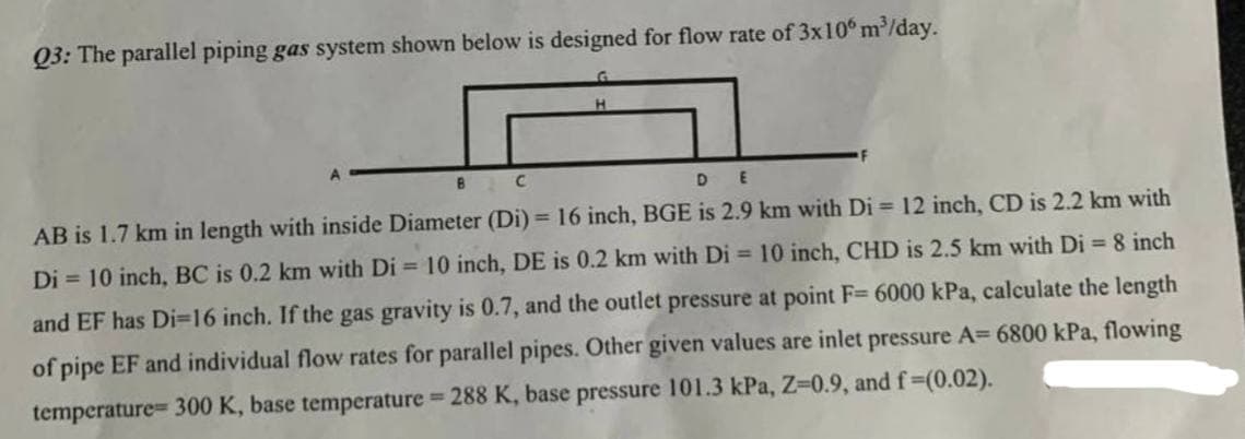 Q3: The parallel piping gas system shown below is designed for flow rate of 3x10 m³/day.
B C
DE
AB is 1.7 km in length with inside Diameter (Di) = 16 inch, BGE is 2.9 km with Di= 12 inch, CD is 2.2 km with
Di= 10 inch, BC is 0.2 km with Di= 10 inch, DE is 0.2 km with Di= 10 inch, CHD is 2.5 km with Di = 8 inch
and EF has Di-16 inch. If the gas gravity is 0.7, and the outlet pressure at point F= 6000 kPa, calculate the length
of pipe EF and individual flow rates for parallel pipes. Other given values are inlet pressure A= 6800 kPa, flowing
temperature= 300 K, base temperature = 288 K, base pressure 101.3 kPa, Z=0.9, and f=(0.02).