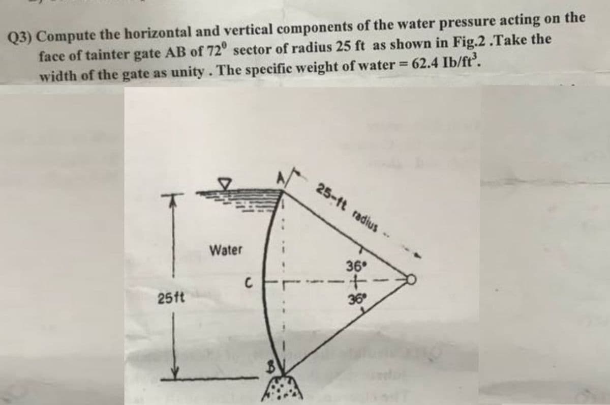 Q3) Compute the horizontal and vertical components of the water pressure acting on the
face of tainter gate AB of 72° sector of radius 25 ft as shown in Fig.2.Take the
width of the gate as unity. The specific weight of water = 62.4 Ib/ft³.
25ft
Water
C
25-ft radius
36°
+
36⁰