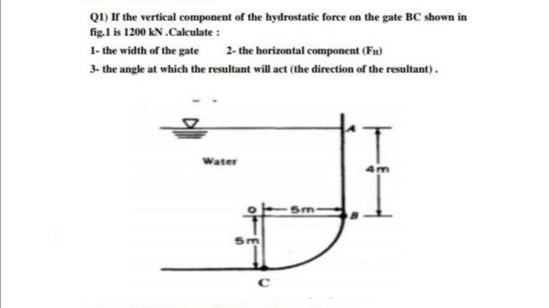 Q1) If the vertical component of the hydrostatic force on the gate BC shown in
fig.1 is 1200 kN.Calculate :
1- the width of the gate
2- the horizontal component (Fu)
3- the angle at which the resultant will act (the direction of the resultant).
Water
5m
C
5m
4m