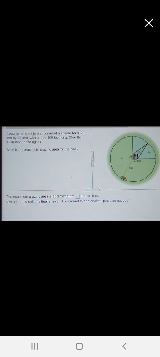 A cow is tethered to one corner of a square barn, 20
feet by 20 feet, with a rope 100 feet long. (See the
illustration to the right.)
What is the maximum grazing area for the cow?
20 Ban
The maximum grazing area is approximately square feet.
(Do not round until the final answer. Then round to one decimal place as needed.)
III
