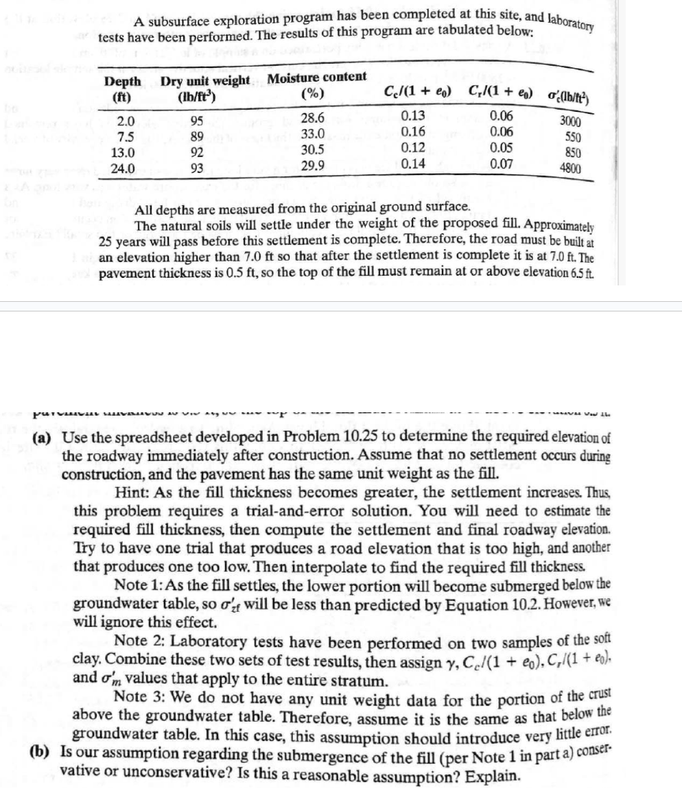 A subsurface exploration program has been completed at this site, and laboratory
tests have been performed. The results of this program are tabulated below:
Depth
Dry unit weight Moisture content
(ft)
(lb/ft³)
(%)
Cc/(1+eo) C/(1+) (lb/ft²)
2.0
95
28.6
0.13
0.06
3000
7.5
89
33.0
0.16
0.06
550
13.0
92
30.5
0.12
0.05
850
24.0
93
29.9
0.14
0.07
4800
All depths are measured from the original ground surface.
The natural soils will settle under the weight of the proposed fill. Approximately
25 years will pass before this settlement is complete. Therefore, the road must be built at
an elevation higher than 7.0 ft so that after the settlement is complete it is at 7.0 ft. The
pavement thickness is 0.5 ft, so the top of the fill must remain at or above elevation 6.5 ft.
V Vow the
(a) Use the spreadsheet developed in Problem 10.25 to determine the required elevation of
the roadway immediately after construction. Assume that no settlement occurs during
construction, and the pavement has the same unit weight as the fill.
Hint: As the fill thickness becomes greater, the settlement increases. Thus,
this problem requires a trial-and-error solution. You will need to estimate the
required fill thickness, then compute the settlement and final roadway elevation.
Try to have one trial that produces a road elevation that is too high, and another
that produces one too low. Then interpolate to find the required fill thickness.
Note 1: As the fill settles, the lower portion will become submerged below the
groundwater table, so σ' will be less than predicted by Equation 10.2. However, we
will ignore this effect.
Note 2: Laboratory tests have been performed on two samples of the soft
clay. Combine these two sets of test results, then assign y, Ce/(1 + eo), C,/(1 + eo).
and om values that apply to the entire stratum.
Note 3: We do not have any unit weight data for the portion of the crust
above the groundwater table. Therefore, assume it is the same as that below the
groundwater table. In this case, this assumption should introduce very little error.
(b) Is our assumption regarding the submergence of the fill (per Note 1 in part a) conser
vative or unconservative? Is this a reasonable assumption? Explain.