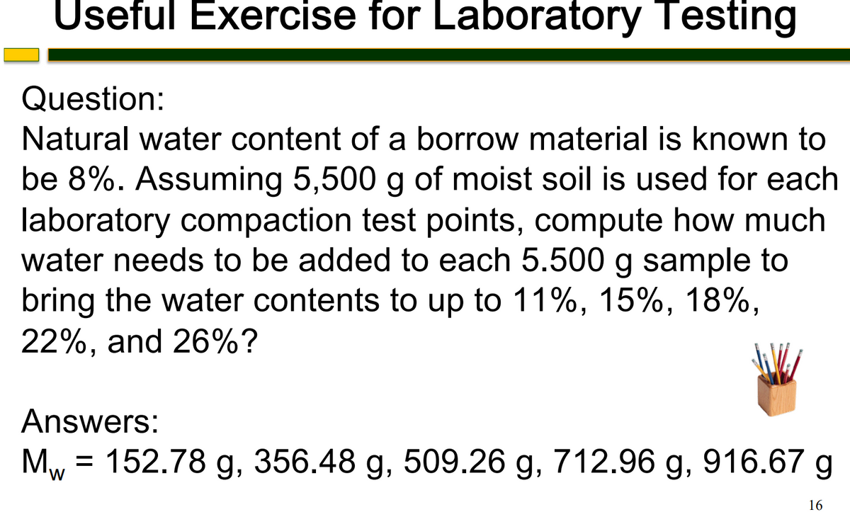 Useful Exercise for Laboratory Testing
Question:
Natural water content of a borrow material is known to
be 8%. Assuming 5,500 g of moist soil is used for each
laboratory compaction test points, compute how much
water needs to be added to each 5.500 g sample to
bring the water contents to up to 11%, 15%, 18%,
22%, and 26%?
Answers:
M₁ = 152.78 g, 356.48 g, 509.26 g, 712.96 g, 916.67 g
W
16