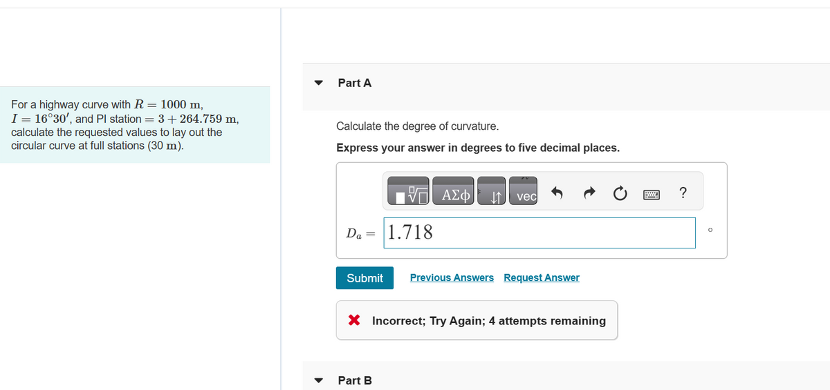 For a highway curve with R = 1000 m,
I = 16°30', and Pl station = 3 +264.759 m,
calculate the requested values to lay out the
circular curve at full stations (30 m).
Part A
Calculate the degree of curvature.
Express your answer in degrees to five decimal places.
Da = 1.718
Submit
VE ΑΣΦ ↓↑ vec
Part B
Previous Answers Request Answer
X Incorrect; Try Again; 4 attempts remaining