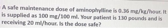 A safe maintenance dose of aminophylline is 0.36 mg/kg/hour. It
is supplied as 100 mg/100 ml. Your patient is 130 pounds and is
receiving 20 ml/hour. Is the dose safe?
