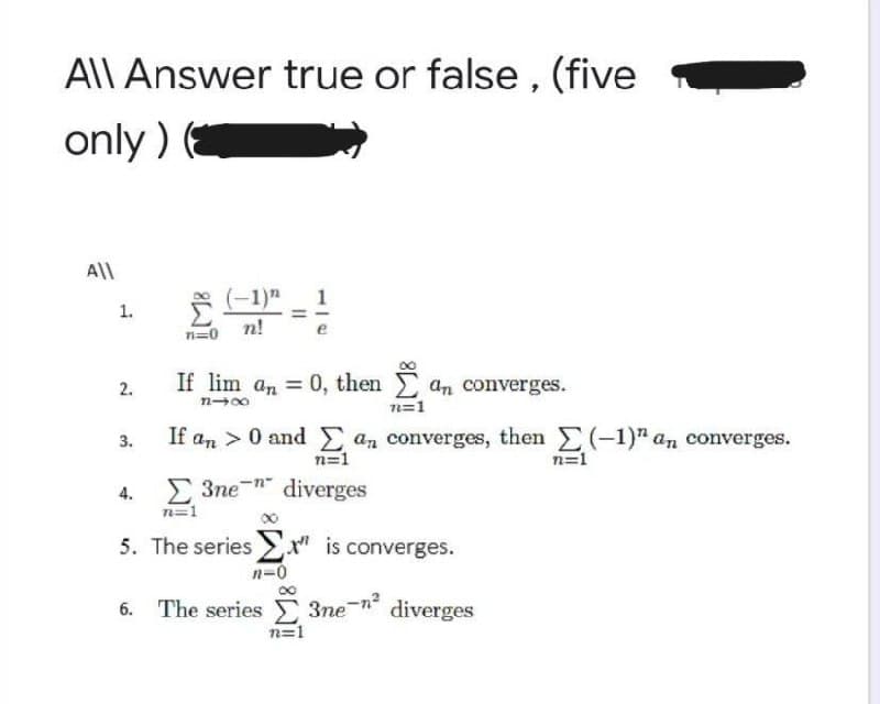 AlLAnswer true or false , (five
only ) (
All
(-1)"
1
1.
n=0 n!
2.
If lim an = 0, then
an converges.
n=1
3.
If an > 0 and E an converges, then (-1)" an converges.
n=1
n=1
E 3ne " diverges
n=1
4.
5. The series " is converges.
n=0
3ne-n
n=1
6. The series
diverges
