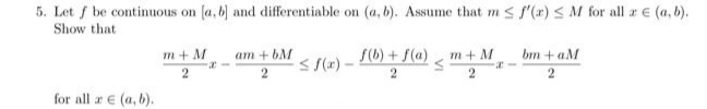 5. Let f be continuous on (a, b) and differentiable on (a, b). Assume that m < f'(x) < M for all a e (a, b).
Show that
m + M
am + bM
S(b) + S(a)
m+ M
bm +aM
S S(x) –
2
2
for all a € (a, b).
