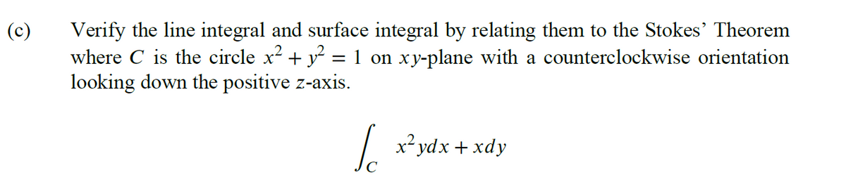 (c)
Verify the line integral and surface integral by relating them to the Stokes' Theorem
where C is the circle x² + y² 1 on xy-plane with a counterclockwise orientation
looking down the positive z-axis.
=
√ x²ydx + xdy
