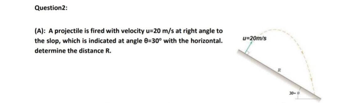 Question2:
(A): A projectile is fired with velocity u=20 m/s at right angle to
u=20m/s
the slop, which is indicated at angle 0=30° with the horizontal.
determine the distance R.
R
30-e
