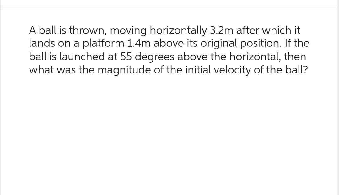 A ball is thrown, moving horizontally 3.2m after which it
lands on a platform 1.4m above its original position. If the
ball is launched at 55 degrees above the horizontal, then
what was the magnitude of the initial velocity of the ball?