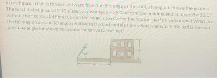 In the figure, a ball is thrown leftward from the left edge of the roof, at height h above the ground.
The ball hits the ground 2.10 s later, at distance d = 29.0 m from the building and at angle 8- 52.0⁰
with the horizontal. (a) Find h. (Hint: One way is to reverse the motion, as if on videotape.) What are
the (b) magnitude and (c) angle relative to the horizontal of the velocity at which the ball is thrown
(positive angle for above horizontal, negative for below)?