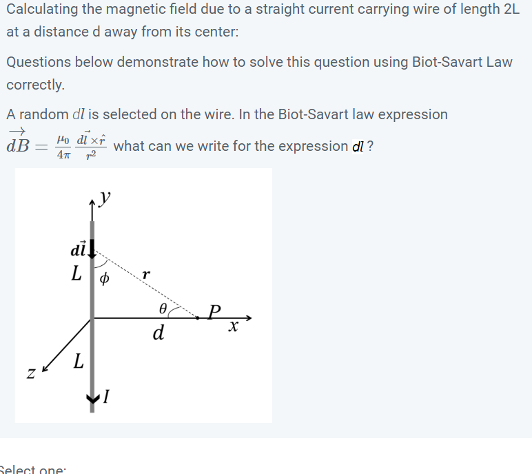Calculating the magnetic field due to a straight current carrying wire of length 2L
at a distance d away from its center:
Questions below demonstrate how to solve this question using Biot-Savart Law
correctly.
A random dl is selected on the wire. In the Biot-Savart law expression
→
dB Ho dl x what can we write for the expression dl?
4π ²
N
=
Select one:
di
L
L
Φ
I
r
0
d
P
X