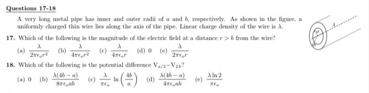 Questions 17-18
A very long metal pipe has inner and outer radii of a and b, respectively. As shown in the figure, a
uniformly charged thin wire lies along the axis of the pipe. Linear charge density of the wire is A.
17. Which of the following is the magnitude of the electric field at a distance r > b from the wire?
A
X
A
(a)
(b)
(c)
X
4πеor
(d) 0 (e)
2π€1²
4π€1²
2π€or
18. Which of the following is the potential difference Va/2-V26?
(a) 0 (b)
X(4b-a)
8®eoab
(c)
TEO
In
4b
(46) (d)
a
X(4b-a)
4π€ ab
(e)
A In 2
TTED
Juncker