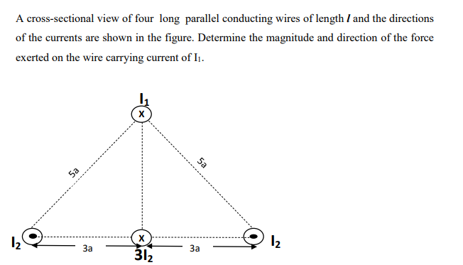 A cross-sectional view of four long parallel conducting wires of length / and the directions
of the currents are shown in the figure. Determine the magnitude and direction of the force
exerted on the wire carrying current of I₁.
1₂
Sa
3a
X
X
31₂
5a
3a
12