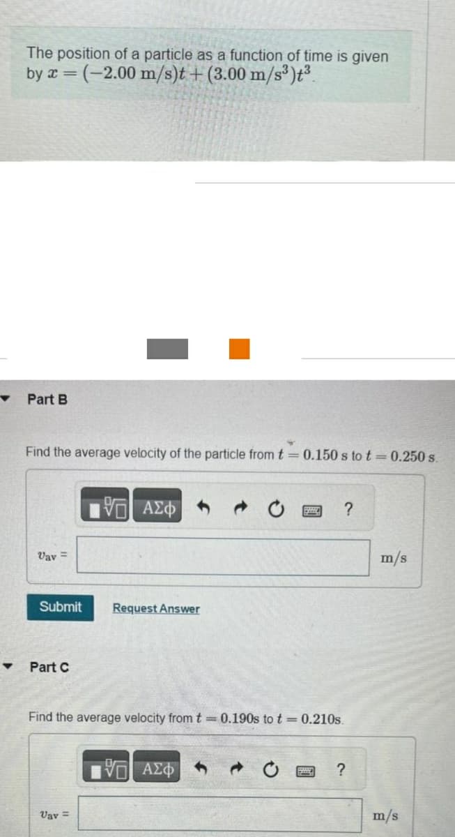 The position of a particle as a function of time is given
by x=(-2.00 m/s)t + (3.00 m/s³)t³
Part B
Find the average velocity of the particle from t = 0.150 s to t= 0.250 s.
Vav=
Submit
Part C
195| ΑΣΦ
Vav =
Request Answer
Find the average velocity from t = 0.190s to t= 0.210s.
?
ΨΕΙ ΑΣΦ
?
m/s
m/s