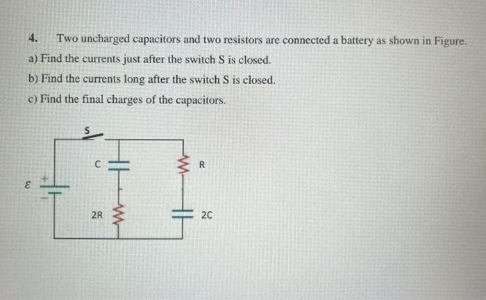4. Two uncharged capacitors and two resistors are connected a battery as shown in Figure.
a) Find the currents just after the switch S is closed.
b) Find the currents long after the switch S is closed.
c) Find the final charges of the capacitors.
3.
2R
M
R
2C
