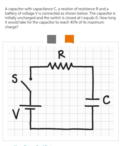 A capacitor with capacitance C, a resistor of resistance R and a
battery of voltage V is connected as shown below. The capacitor is
initially uncharged and the switch is closed at t equals 0. How long
it would take for the capacitor to reach 40% of its maximum
charge?
S
VT
R
www
C