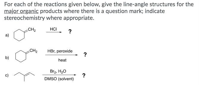 For each of the reactions given below, give the line-angle structures for the
major organic products where there is a question mark; indicate
stereochemistry where appropriate.
CH2
HCI
?
a)
CH2
HBr, peroxide
?
b)
heat
Br2, H20
?
DMSO (solvent)
c)
