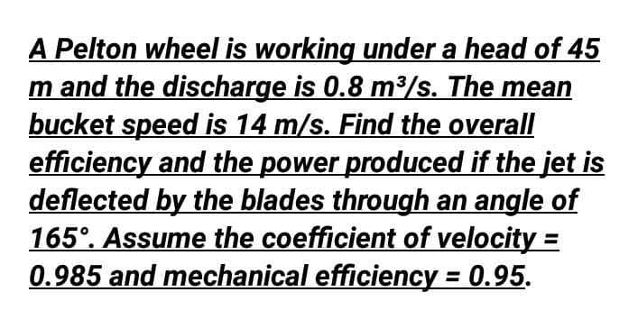 A Pelton wheel is working under a head of 45
m and the discharge is 0.8 m³/s. The mean
bucket speed is 14 m/s. Find the overall
efficiency and the power produced if the jet is
deflected by the blades through an angle of
165°. Assume the coefficient of velocity =
0.985 and mechanical efficiency = 0.95.
