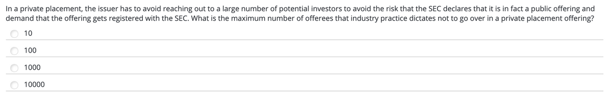 In a private placement, the issuer has to avoid reaching out to a large number of potential investors to avoid the risk that the SEC declares that it is in fact a public offering and
demand that the offering gets registered with the SEC. What is the maximum number of offerees that industry practice dictates not to go over in a private placement offering?
10
100
1000
10000
