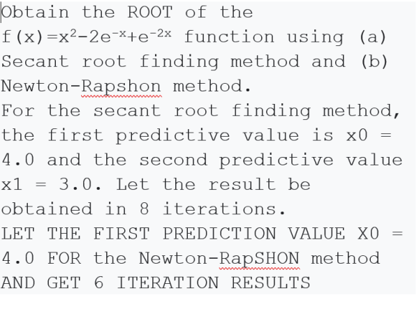 Obtain the ROOT of the
f(x)=x²-2e-×+e-2x function using (a)
Secant root finding method and (b)
Newton-Rapshon method.
For the secant root finding method,
the first predictive value is x0
4.0 and the second predictive value
3.0. Let the result be
obtained in 8 iterations.
LET THE FIRST PREDICTION VALUE XO
4.0 FOR the Newton-RapSHON method
x1
AND GET 6 ITERATION RESULTS
