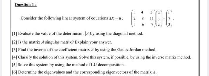 Question 1:
4
3x
Consider the following linear system of equations AX B:
11 y
6.
7.
[1] Evaluate the value of the determinant |4 by using the diagonal method.
[2] Is the matrix A singular matrix? Explain your answer.
[3] Find the inverse of the coefficient matrix A by using the Gauss-Jordan method.
14] Classify the solution of this system. Solve this system, if possible, by using the inverse matrix method.
[5] Solve this system by using the method of LU decomposition.
[6] Determine the eigenvalues and the corresponding eigenvectors of the matrix A.
