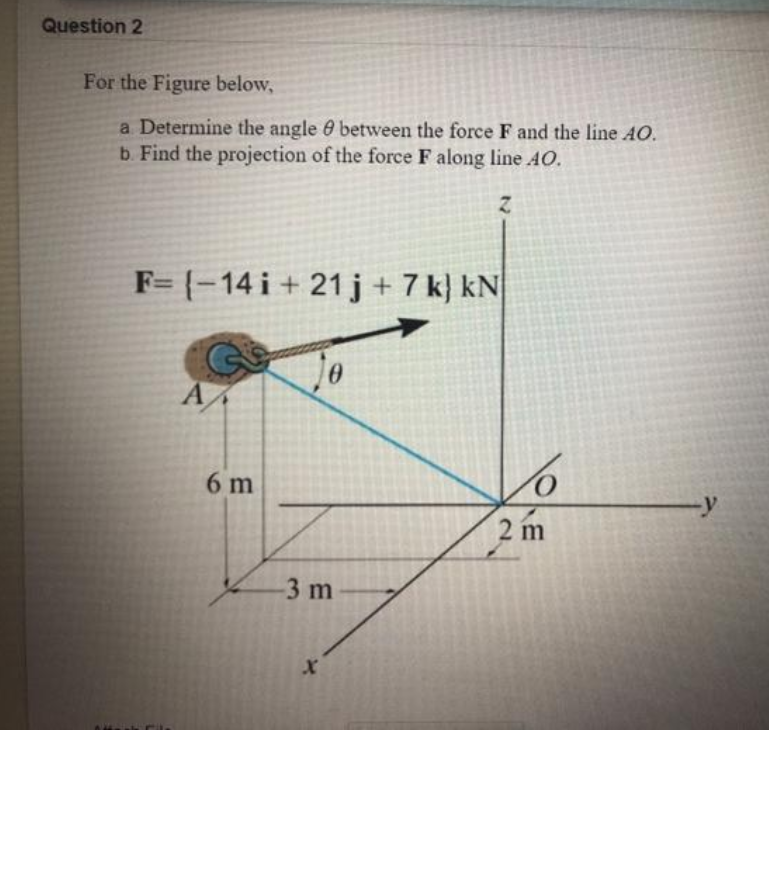 Question 2
For the Figure below,
a Determine the angle 0 between the force F and the line AO.
b. Find the projection of the force F along line AO.
F= {-14 i + 21j+7 k} kN
6 m
2 m
3 m
