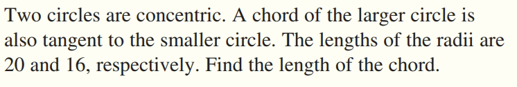 Two circles are concentric. A chord of the larger circle is
also tangent to the smaller circle. The lengths of the radii are
20 and 16, respectively. Find the length of the chord.
