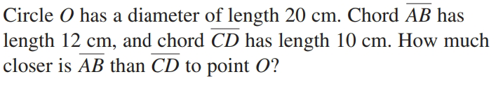 Circle O has a diameter of length 20 cm. Chord AB has
length 12 cm, and chord CD has length 10 cm. How much
closer is AB than CD to point O?
