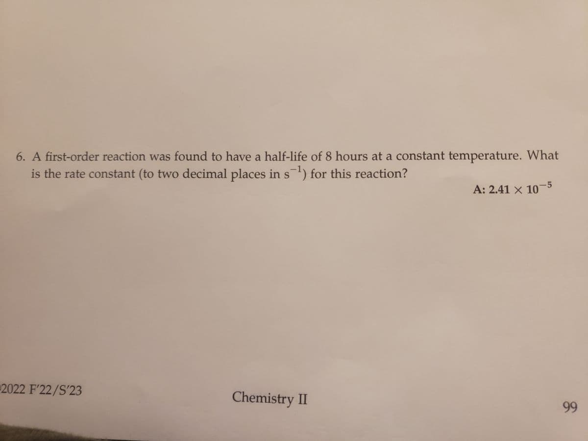 6. A first-order reaction was found to have a half-life of 8 hours at a constant temperature. What
-1
is the rate constant (to two decimal places in s¯¹) for this reaction?
2022 F'22/S'23
Chemistry II
A: 2.41 x 10-5
99