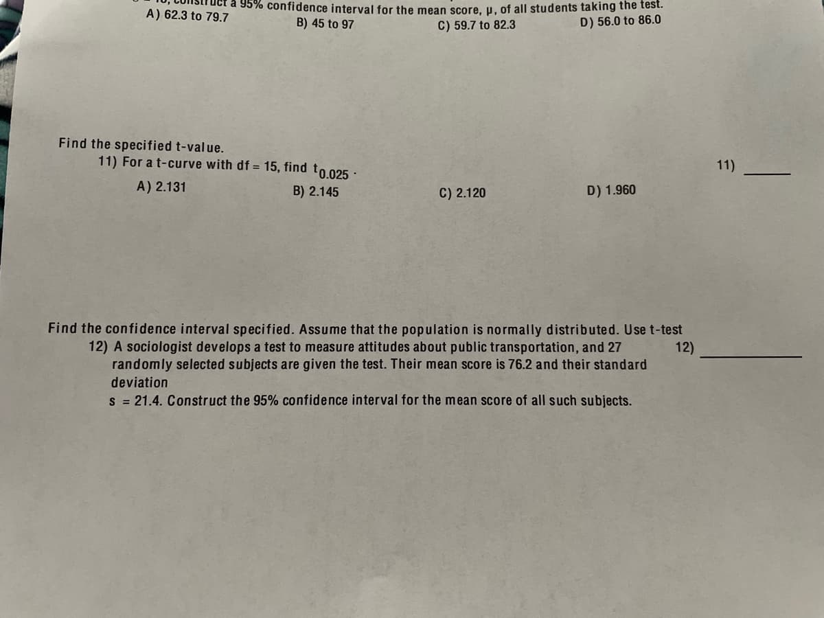 a 95% confidence interval for the mean score, u, of all students taking the test.
C) 59.7 to 82.3
A) 62.3 to 79.7
B) 45 to 97
D) 56.0 to 86.0
Find the specified t-value.
11) For a t-curve with df = 15, find to 025 :
11)
A) 2.131
B) 2.145
C) 2.120
D) 1.960
Find the confidence interval specified. Assume that the population is normally distributed. Use t-test
12) A sociologist develops a test to measure attitudes about public transportation, and 27
randomly selected subjects are given the test. Their mean score is 76.2 and their standard
12)
deviation
s = 21.4. Construct the 95% confidence interval for the mean score of all such subjects.
