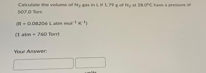 Calculate the volume of N₂ gas in L if 1.79 g of N₂ at 28.0°C have a pressure of
507.0 Torr.
(R = 0.08206 L atm mol-1 K-1)
(1 atm = 760 Torr)
Your Answer:
units