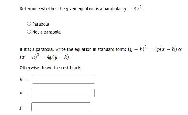 Determine whether the given equation is a parabola: y = 8x?.
Parabola
O Not a parabola
If it is a parabola, write the equation in standard form: (y – k) = 4p(x – h) or
(x – h)² = 4p(y – k).
Otherwise, leave the rest blank.
h =
k
p =
