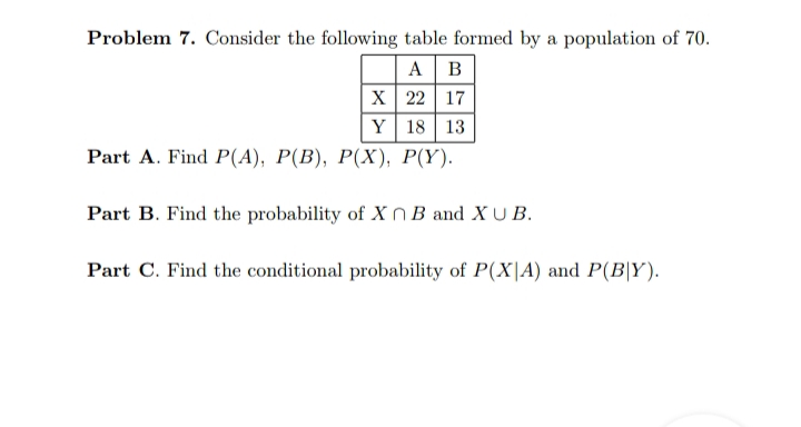 Problem 7. Consider the following table formed by a population of 70.
A B
X 22 17
Y 18 | 13
Part A. Find Р(A), Р(В), Р(X), Р(Y).
Part B. Find the probability of X nB and X U B.
Part C. Find the conditional probability of P(X|A) and P(B|Y).
