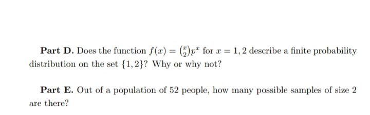 Part D. Does the function f(x) = (;)p* for x = 1,2 describe a finite probability
distribution on the set {1,2}? Why or why not?
Part E. Out of a population of 52 people, how many possible samples of size 2
are there?
