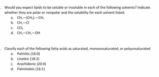 Would you expect lipids to be soluble or insoluble in each of the following solvents? Indicate
whether they are polar or nonpolar and the solubility for each solvent listed.
a. CH,-(CH,),-CH,
b. CH,-CI
CC. CC,
d. CH,-CH,-OH
. Classify each of the following fatty acids as saturated, monounsaturated, or polyunsaturated
a. Palmitic (16:0)
b. Linoleic (18:2)
c. Arachidonic (20:4)
d. Palmitol
(16:1)
