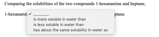 Comparing the solubilities of the two compounds 1-hexanamine and heptane,
1-hexanamir v
ptane.
is more soluble in water than
is less soluble in water than
has about the same solubility in water as
