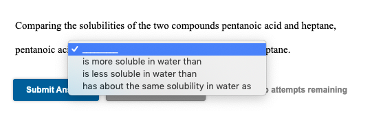 Comparing the solubilities of the two compounds pentanoic acid and heptane,
pentanoic ac
ptane.
is more soluble in water than
is less soluble in water than
Submit An
has about the same solubility in water as
> attempts remaining
