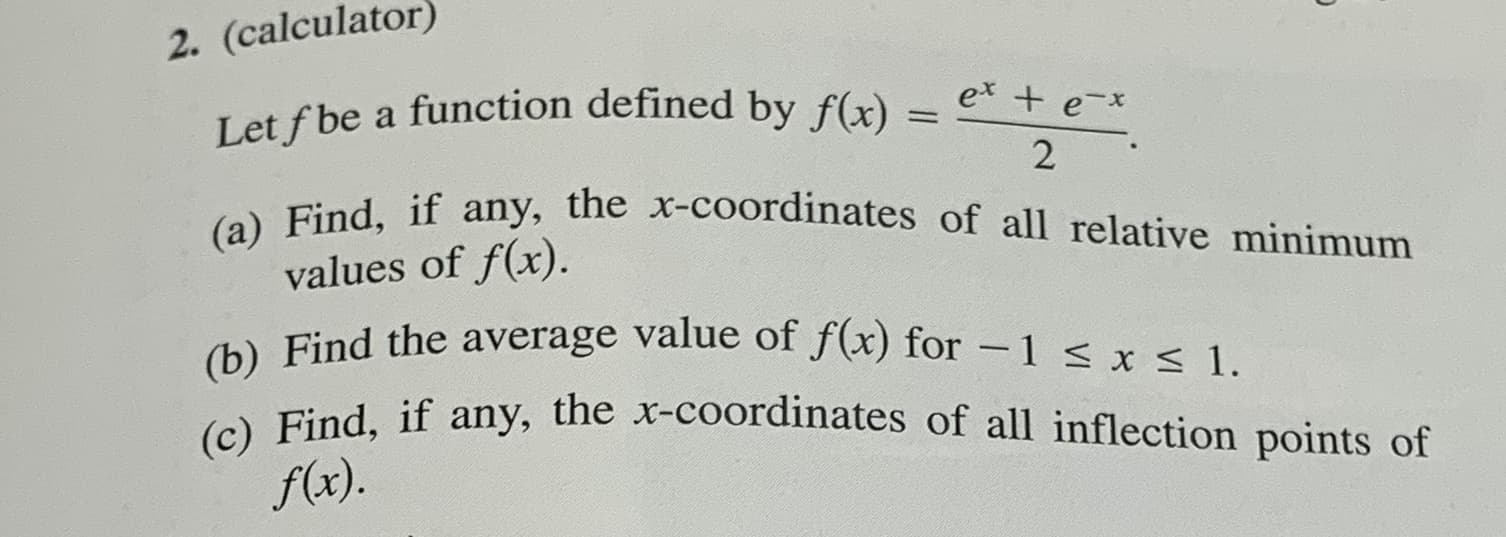2. (calculator)
Let f be a function defined by f(x)
(a) Find, if any, the x-coordinates of all relative minimum
values of f(x).
(b) Find the average value of f(x) for -1 < x < 1.
(c) Find, if any, the x-coordinates of all inflection points of
f(x).
ex + e-x

