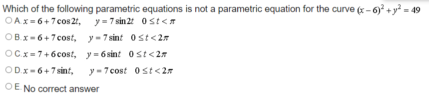 Which of the following parametric equations is not a parametric equation for the curve (x – 6) +y? = 49
O A.x = 6 + 7 cos 2t,
-
y = 7 sin2t 0st<7
O B.x = 6 +7 cost,
y = 7 sint 0st<2n
O C.x = 7+6 cost, y = 6 sint 0 st <27
O D.x = 6 + 7 sint,
y = 7 cost 0st<27
O E. No correct answer
