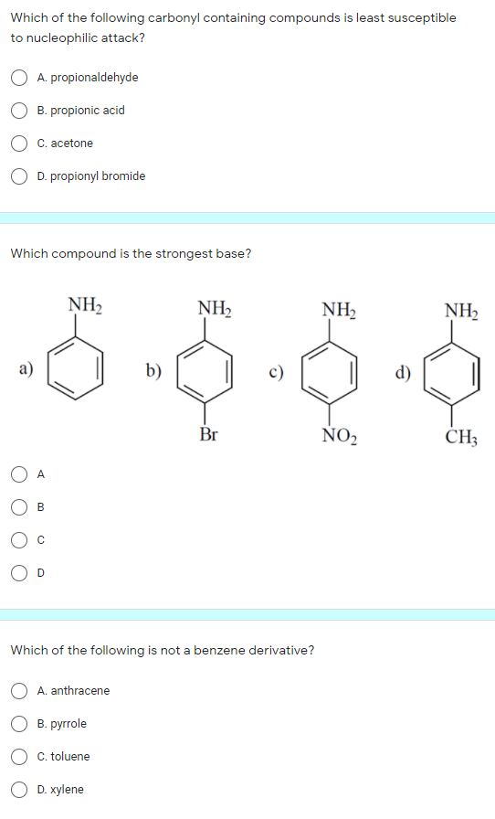 Which of the following carbonyl containing compounds is least susceptible
to nucleophilic attack?
A. propionaldehyde
B. propionic acid
C. acetone
D. propionyl bromide
Which compound is the strongest base?
NH2
NH2
NH2
NH2
a)
b)
d)
Br
ÑO2
CH3
A
В
C
D
Which of the following is not a benzene derivative?
A. anthracene
В. руrrole
C. toluene
D. хylene
