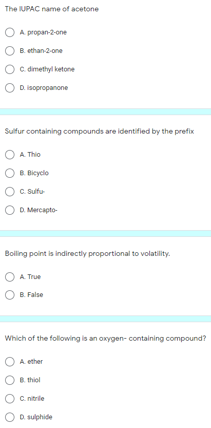 The IUPAC name of acetone
A. propan-2-one
B. ethan-2-one
C. dimethyl ketone
O D. isopropanone
Sulfur containing compounds are identified by the prefix
A. Thio
B. Bicyclo
C. Sulfu-
O D. Mercapto-
Boiling point is indirectly proportional to volatility.
A. True
B. False
Which of the following is an oxygen- containing compound?
A. ether
B. thiol
C. nitrile
D. sulphide
