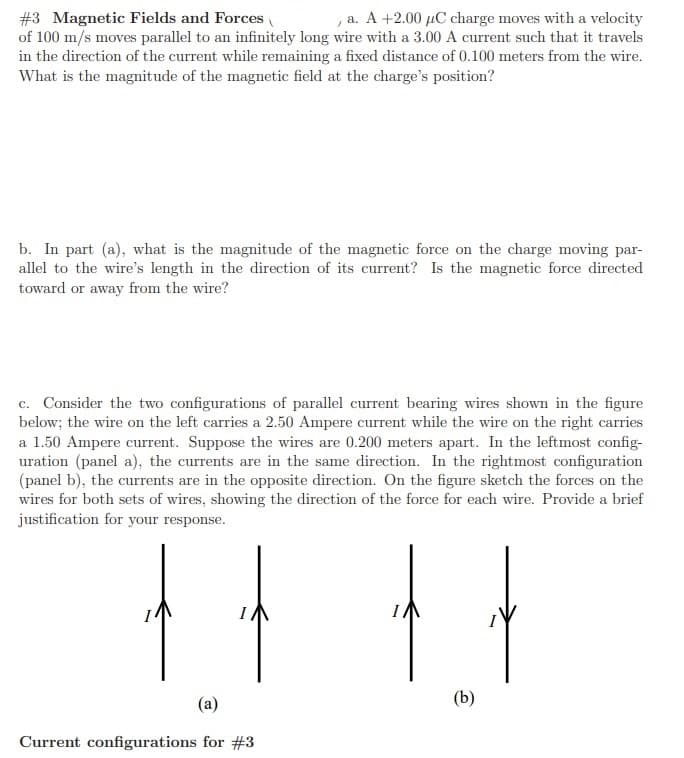 #3 Magnetic Fields and Forces
of 100 m/s moves parallel to an infinitely long wire with a 3.00 A current such that it travels
in the direction of the current while remaining a fixed distance of 0.100 meters from the wire.
What is the magnitude of the magnetic field at the charge's position?
a. A +2.00 µC charge moves with a velocity
b. In part (a), what is the magnitude of the magnetic force on the charge moving par-
allel to the wire's length in the direction of its current? Is the magnetic force directed
iuo?
