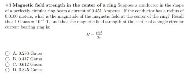 #3 Magnetic field strength in the center of a ring Suppose a conductor in the shape
of a perfectly circular ring bears a current of 0.451 Amperes. If the conductor has a radius of
0.0100 meters, what is the magnitude of the magnetic field at the center of the ring? Recall
that 1 Gauss = 10-4T, and that the magnetic field strength at the center of a single circular
current bearing ring is:
Hoi
B =
2r
