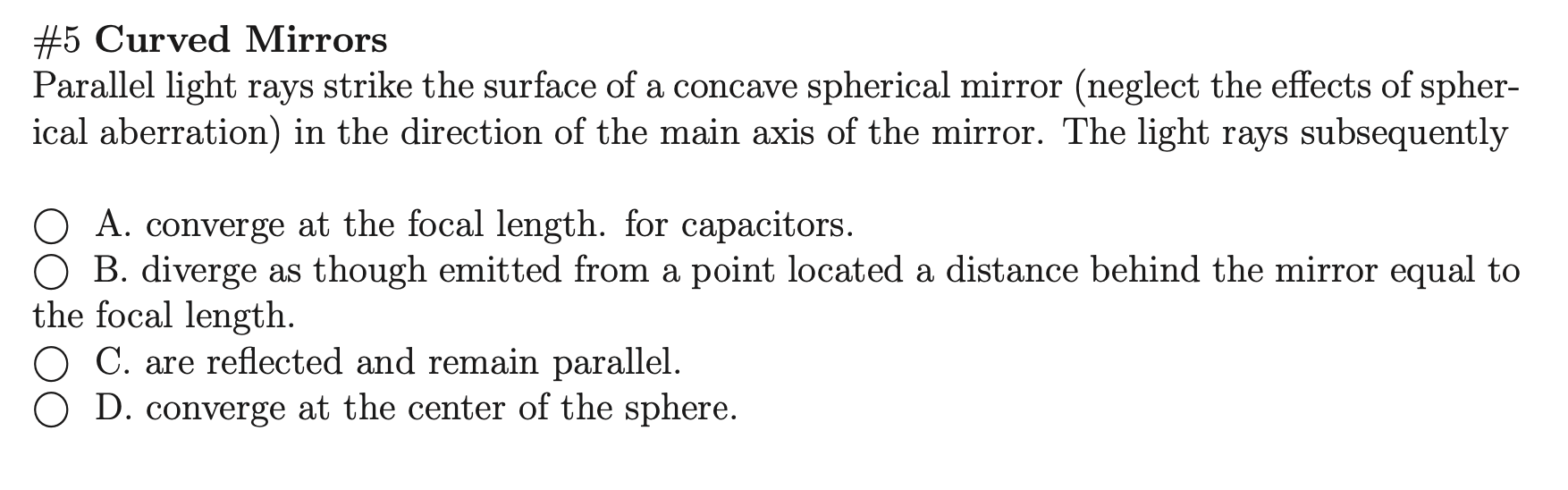 Parallel light rays strike the surface of a concave spherical mirror (neglect the effects of spher-
ical aberration) in the direction of the main axis of the mirror. The light rays subsequently
O A. converge at the focal length. for capacitors.
O B. diverge as though emitted from a point located a distance behind the mirror equal to
the focal length.
O C. are reflected and remain parallel.
O D. converge at the center of the sphere.
