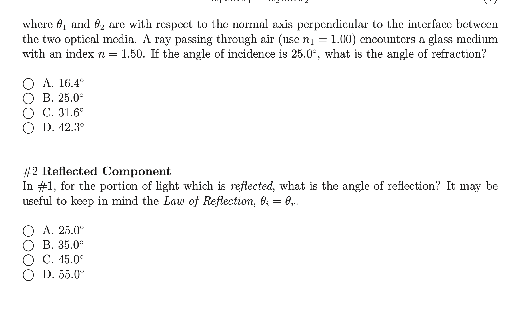 where 01 and 02 are with respect to the normal axis perpendicular to the interface between
the two optical media. A ray passing through air (use n1 = 1.00) encounters a glass medium
with an index n = 1.50. If the angle of incidence is 25.0°, what is the angle of refraction?
O A. 16.4°
O B. 25.0°
C. 31.6°
D. 42.3°
#2 Reflected Component
In #1, for the portion of light which is reflected, what is the angle of reflection? It may be
useful to keep in mind the Law of Reflection, 0; = 0,.
