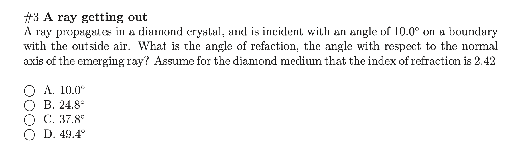 #3 A ray getting out
A ray propagates in a diamond crystal, and is incident with an angle of 10.0° on a boundary
with the outside air. What is the angle of refaction, the angle with respect to the normal
axis of the emerging ray? Assume for the diamond medium that the index of refraction is 2.42
O A. 10.0°
О В. 24.8°
O C. 37.8°
O D. 49.4°
