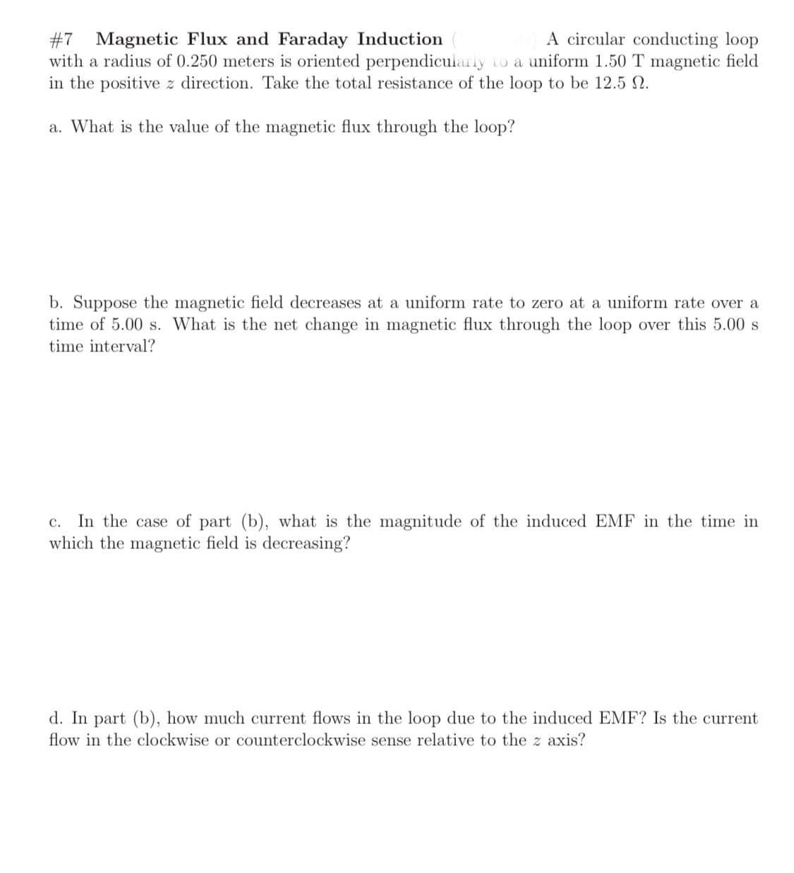 #7
A circular conducting loop
Magnetic Flux and Faraday Induction
with a radius of 0.250 meters is oriented perpendicularly to a uniform 1.50 T magnetic field
in the positive z direction. Take the total resistance of the loop to be 12.5 N.
a. What is the value of the magnetic flux through the loop?
