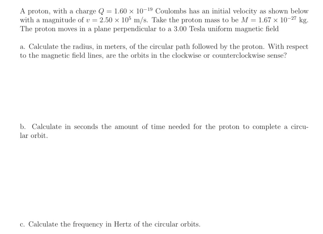 A proton, with a charge Q = 1.60 × 10-19 Coulombs has an initial velocity as shown below
with a magnitude of v = 2.50 × 105 m/s. Take the proton mass to be M = 1.67 x 10-27 kg.
The proton moves in a plane perpendicular to a 3.00 Tesla uniform magnetic field
a. Calculate the radius, in meters, of the circular path followed by the proton. With respect
to the magnetic field lines, are the orbits in the clockwise or counterclockwise sense?
b. Calculate in seconds the amount of time needed for the proton to complete a circu-
lar orbit.
c. Calculate the frequency in Hertz of the circular orbits.
